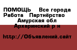 ПОМОЩЬ  - Все города Работа » Партнёрство   . Амурская обл.,Архаринский р-н